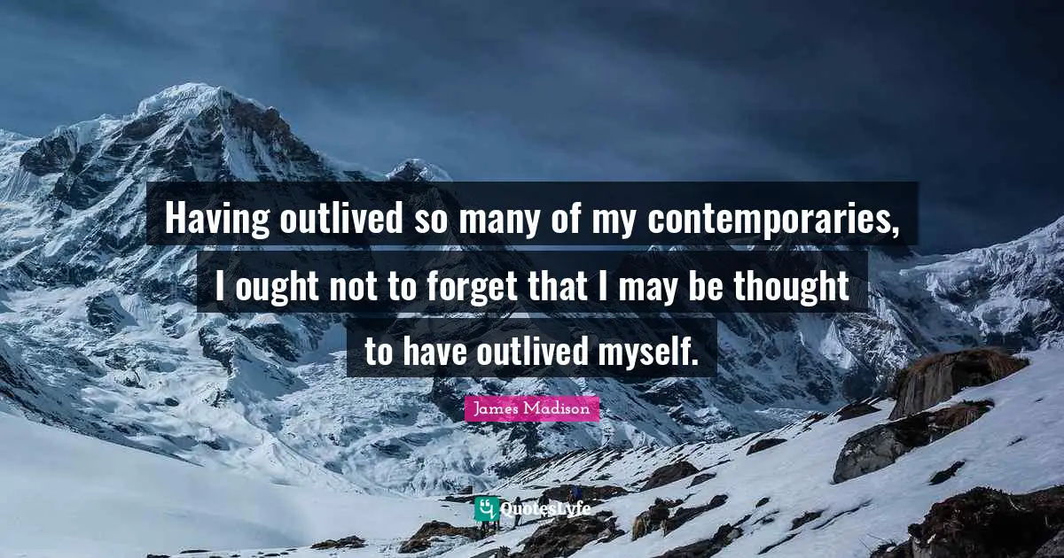 Having outlived so many of my contemporaries, I ought not to forget that I may be thought to have outlived myself.