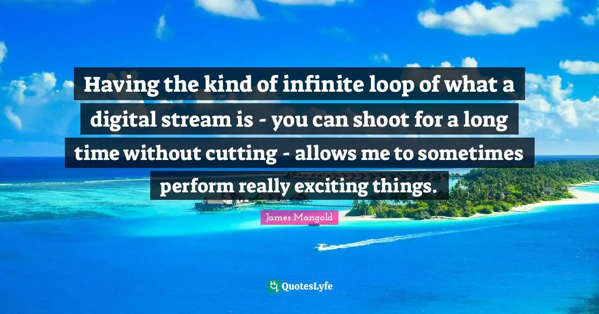Having the kind of infinite loop of what a digital stream is - you can shoot for a long time without cutting - allows me to sometimes perform really exciting things.