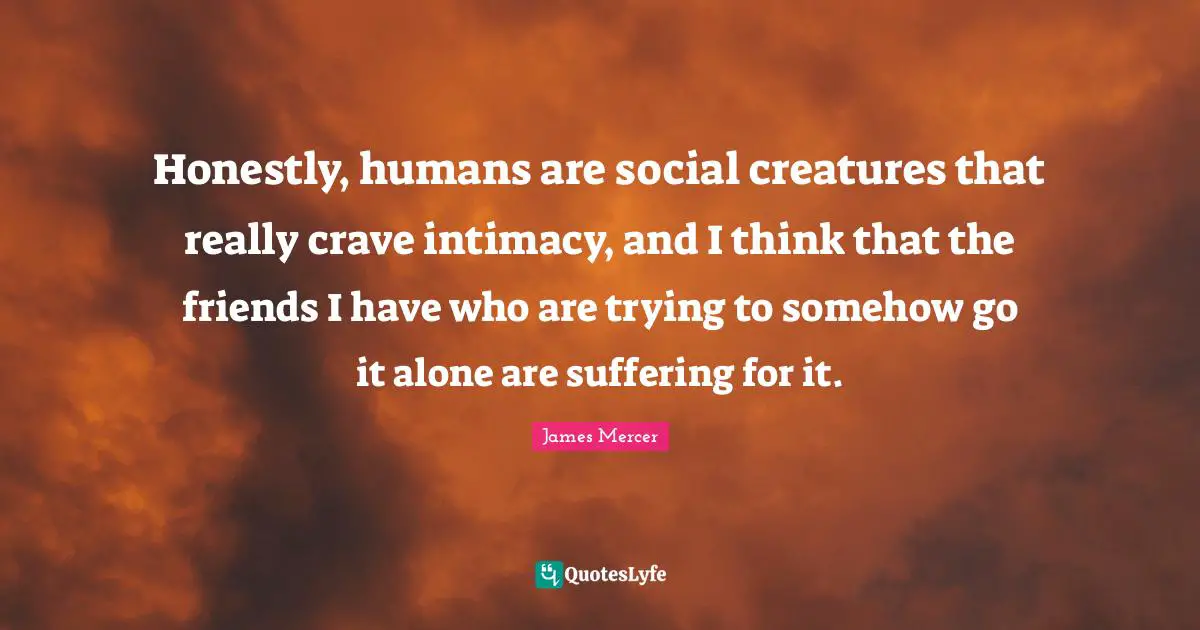 Honestly, humans are social creatures that really crave intimacy, and I think that the friends I have who are trying to somehow go it alone are suffering for it.