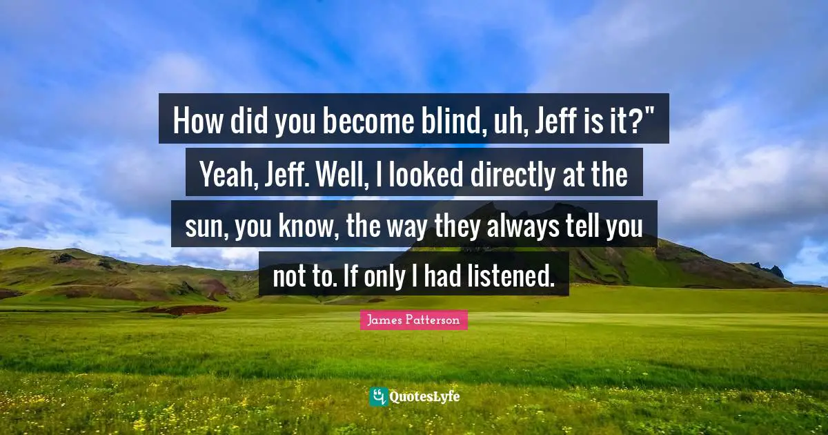 How did you become blind, uh, Jeff is it?" Yeah, Jeff. Well, I looked directly at the sun, you know, the way they always tell you not to. If only I had listened.