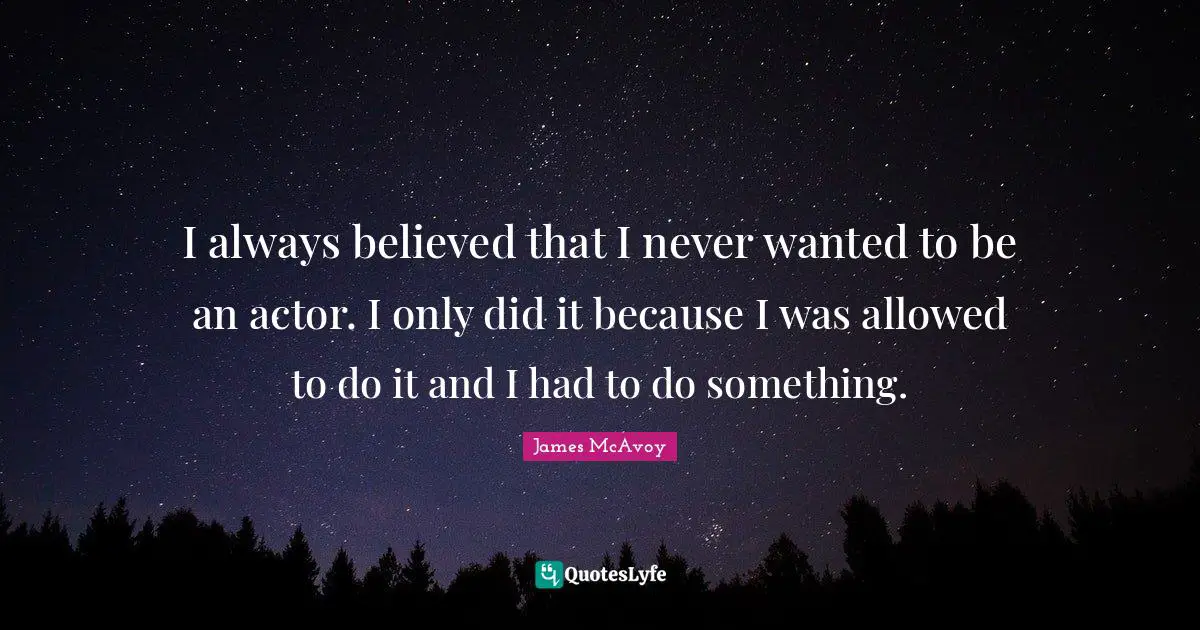 I always believed that I never wanted to be an actor. I only did it because I was allowed to do it and I had to do something.