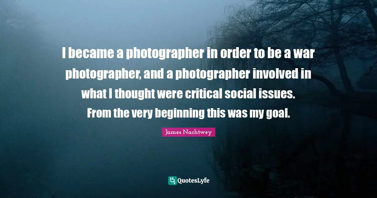 I became a photographer in order to be a war photographer, and a photographer involved in what I thought were critical social issues. From the very beginning this was my goal.