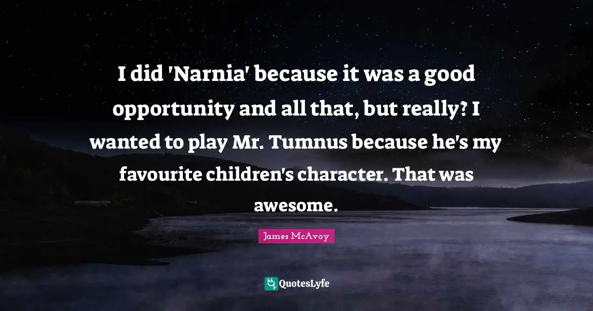 I did 'Narnia' because it was a good opportunity and all that, but really? I wanted to play Mr. Tumnus because he's my favourite children's character. That was awesome.