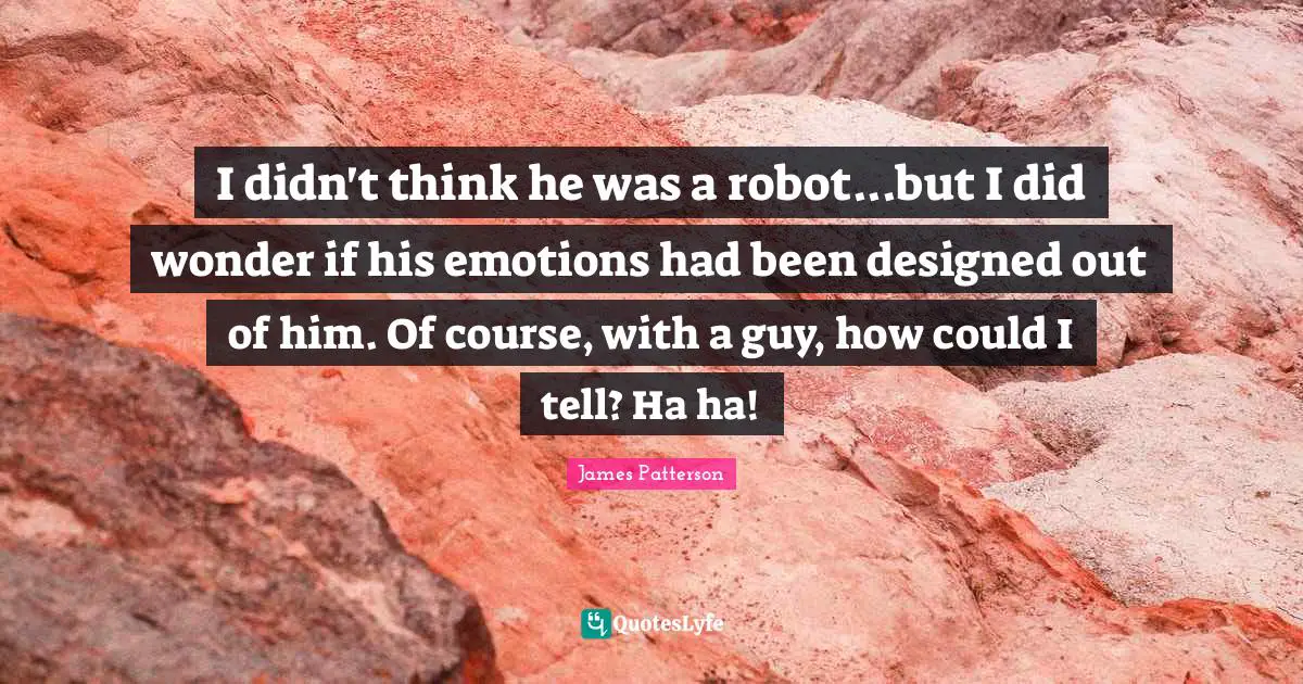 I didn't think he was a robot...but I did wonder if his emotions had been designed out of him. Of course, with a guy, how could I tell? Ha ha!
