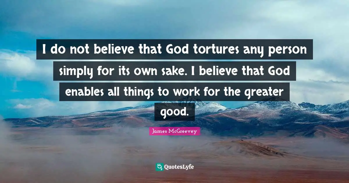 I do not believe that God tortures any person simply for its own sake. I believe that God enables all things to work for the greater good.
