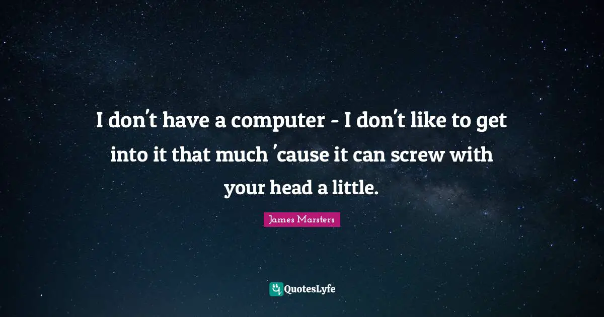 I don't have a computer - I don't like to get into it that much 'cause it can screw with your head a little.