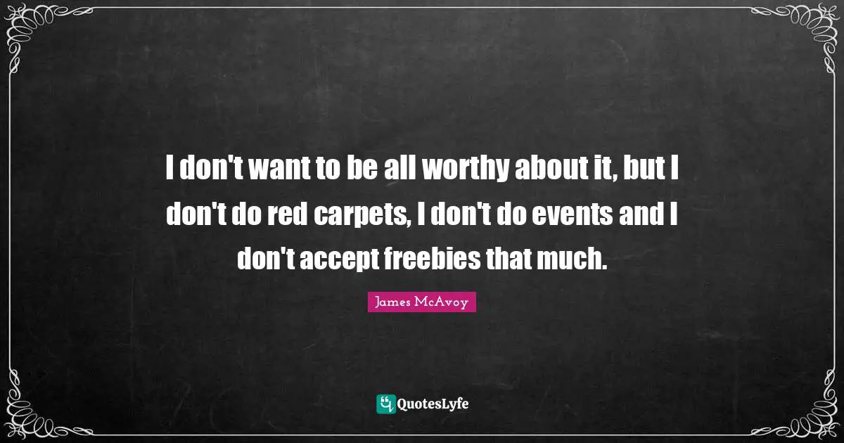 I don't want to be all worthy about it, but I don't do red carpets, I don't do events and I don't accept freebies that much.