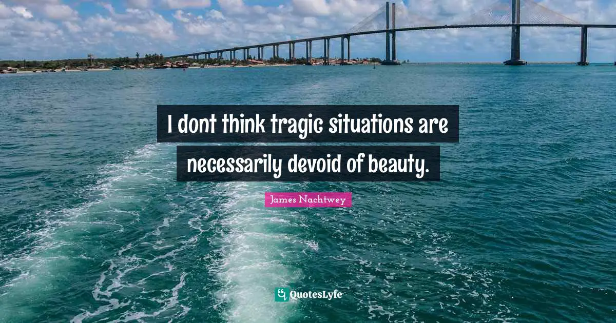 I dont think tragic situations are necessarily devoid of beauty.
