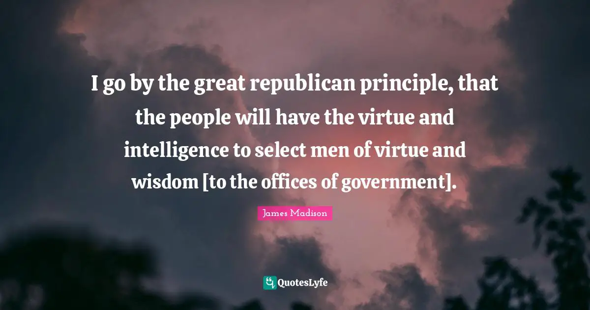 I go by the great republican principle, that the people will have the virtue and intelligence to select men of virtue and wisdom [to the offices of government].