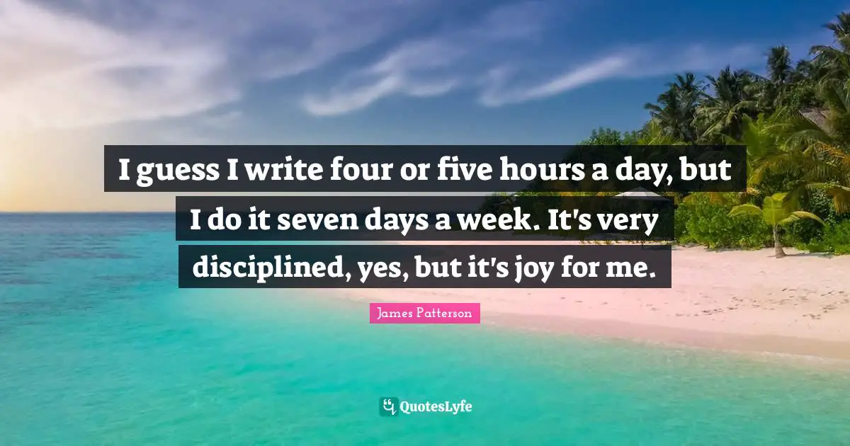I guess I write four or five hours a day, but I do it seven days a week. It's very disciplined, yes, but it's joy for me.