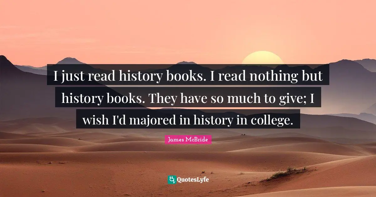 I just read history books. I read nothing but history books. They have so much to give; I wish I'd majored in history in college.