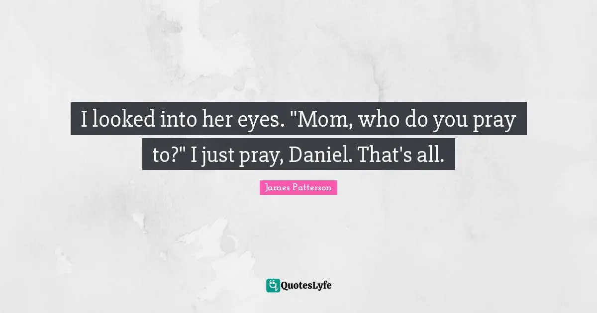 I looked into her eyes. "Mom, who do you pray to?" I just pray, Daniel. That's all.
