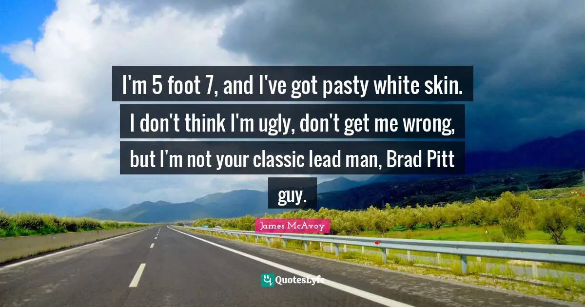 I'm 5 foot 7, and I've got pasty white skin. I don't think I'm ugly, don't get me wrong, but I'm not your classic lead man, Brad Pitt guy.