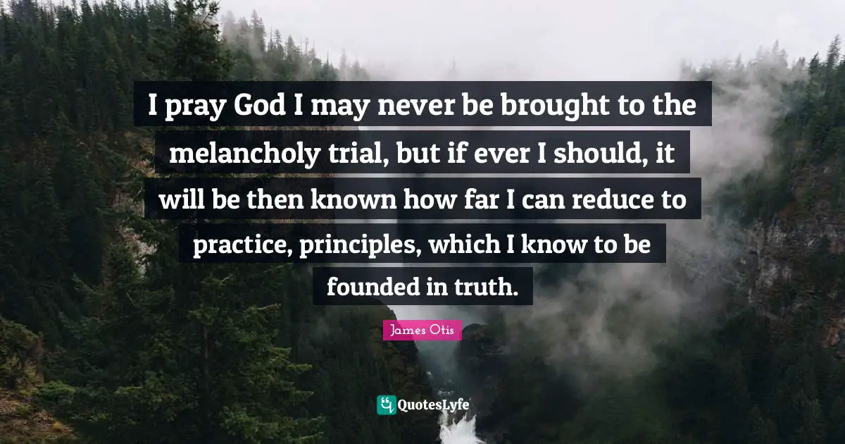 I pray God I may never be brought to the melancholy trial, but if ever I should, it will be then known how far I can reduce to practice, principles, which I know to be founded in truth.