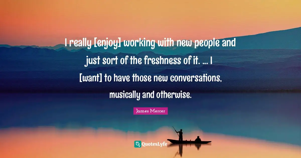 I really [enjoy] working with new people and just sort of the freshness of it. ... I [want] to have those new conversations, musically and otherwise.