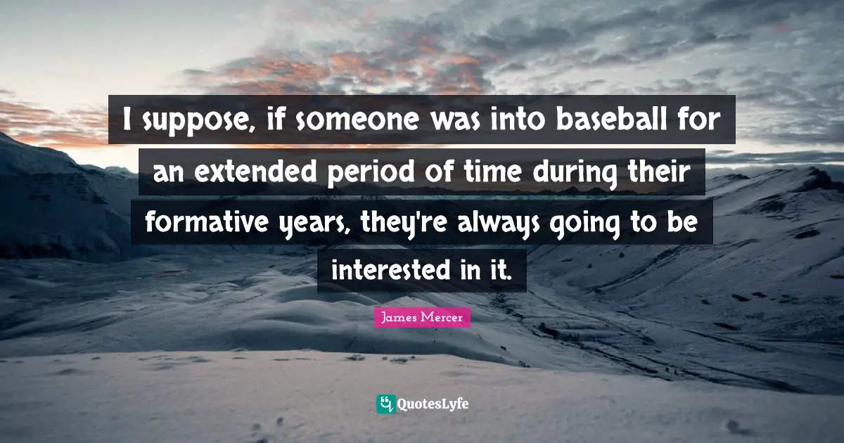 I suppose, if someone was into baseball for an extended period of time during their formative years, they're always going to be interested in it.