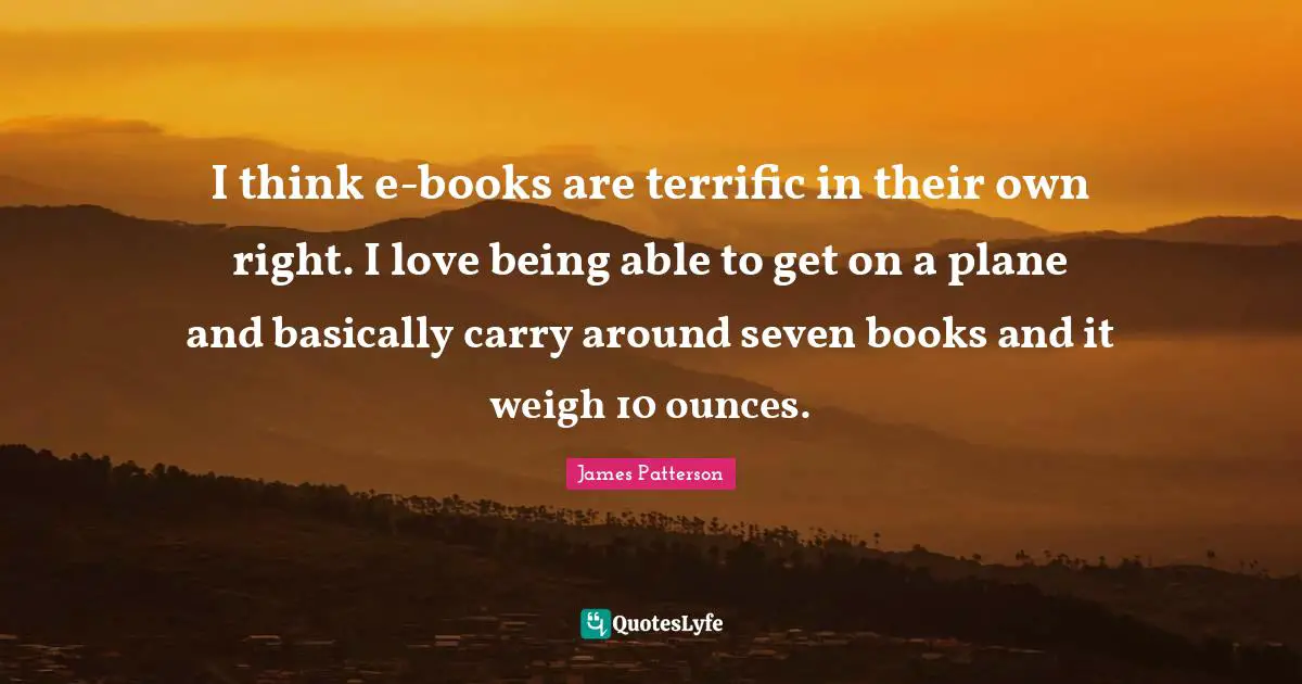I think e-books are terrific in their own right. I love being able to get on a plane and basically carry around seven books and it weigh 10 ounces.