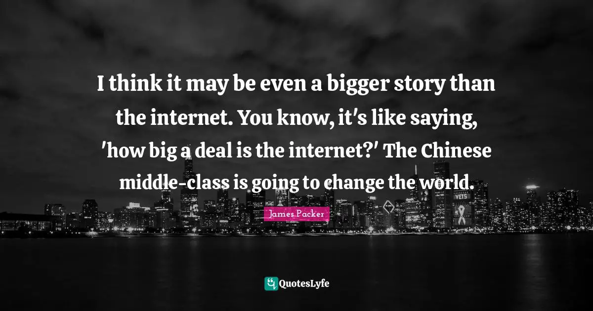 James Packer Quotes: "I think it may be even a bigger story than the internet. You know, it's like saying, 'how big a deal is the internet?' The Chinese middle-class is going to change the world."