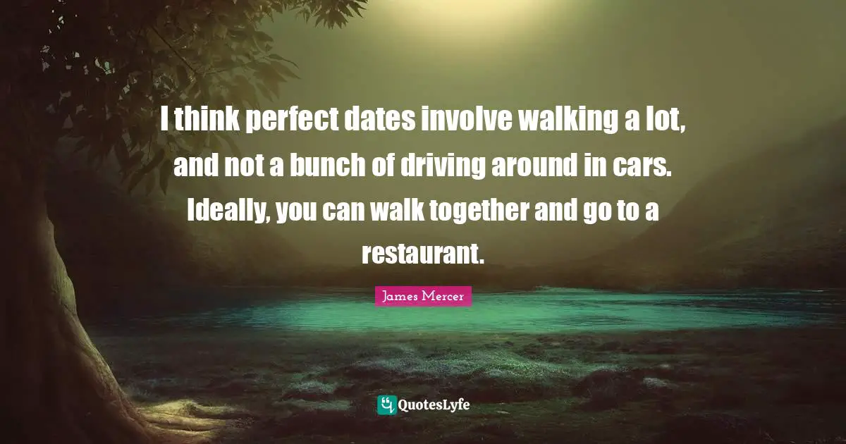 I think perfect dates involve walking a lot, and not a bunch of driving around in cars. Ideally, you can walk together and go to a restaurant.