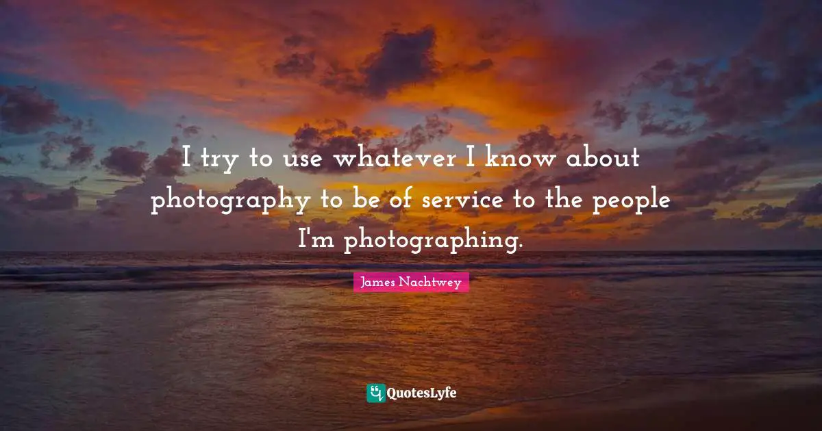 I try to use whatever I know about photography to be of service to the people I'm photographing.