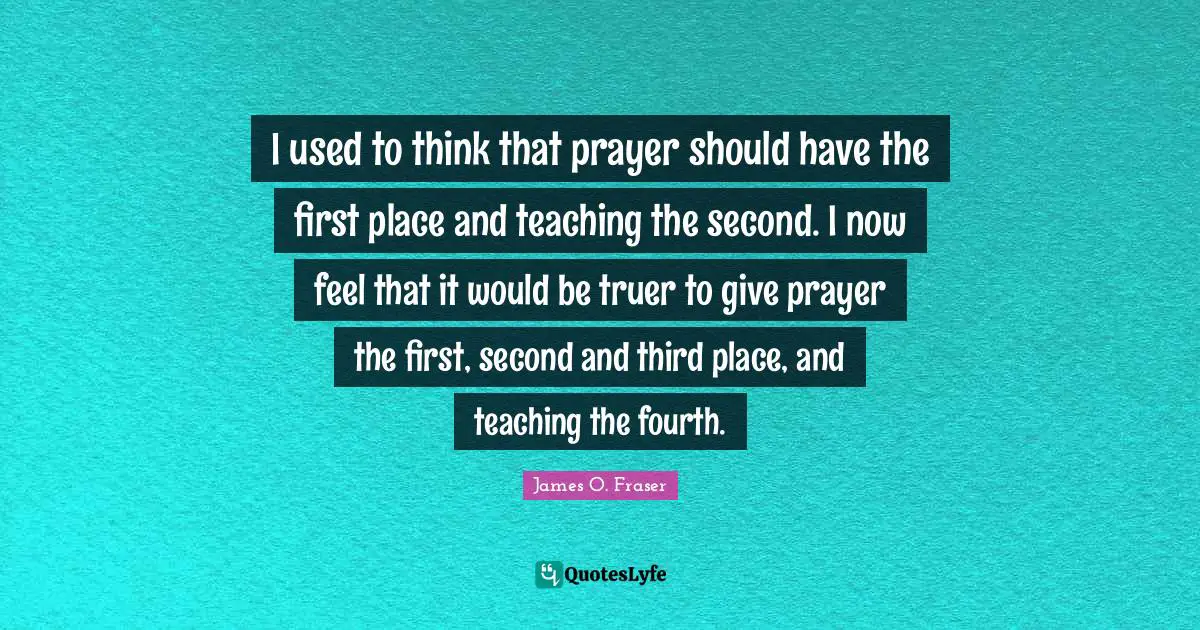 Fourth Quotes: "I used to think that prayer should have the first place and teaching the second. I now feel that it would be truer to give prayer the first, second and third place, and teaching the fourth."