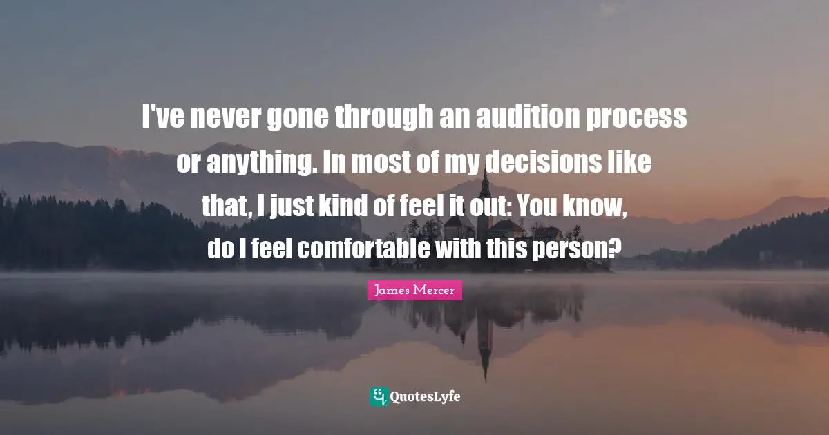 I've never gone through an audition process or anything. In most of my decisions like that, I just kind of feel it out: You know, do I feel comfortable with this person?