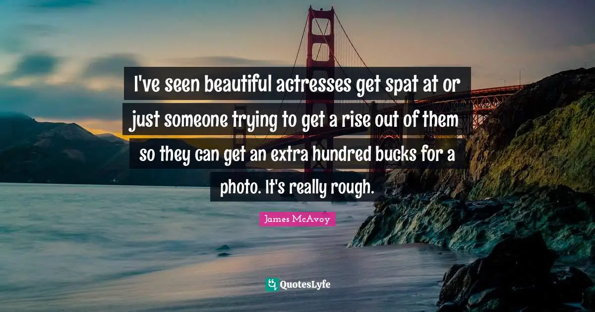I've seen beautiful actresses get spat at or just someone trying to get a rise out of them so they can get an extra hundred bucks for a photo. It's really rough.