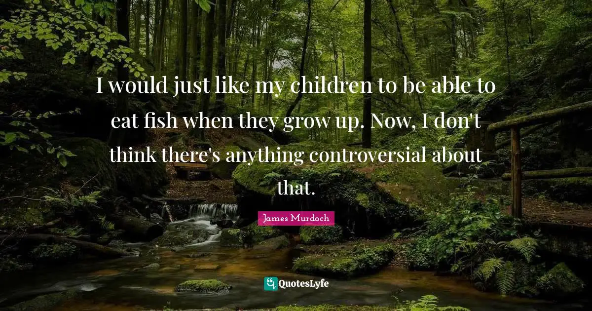 I would just like my children to be able to eat fish when they grow up. Now, I don't think there's anything controversial about that.