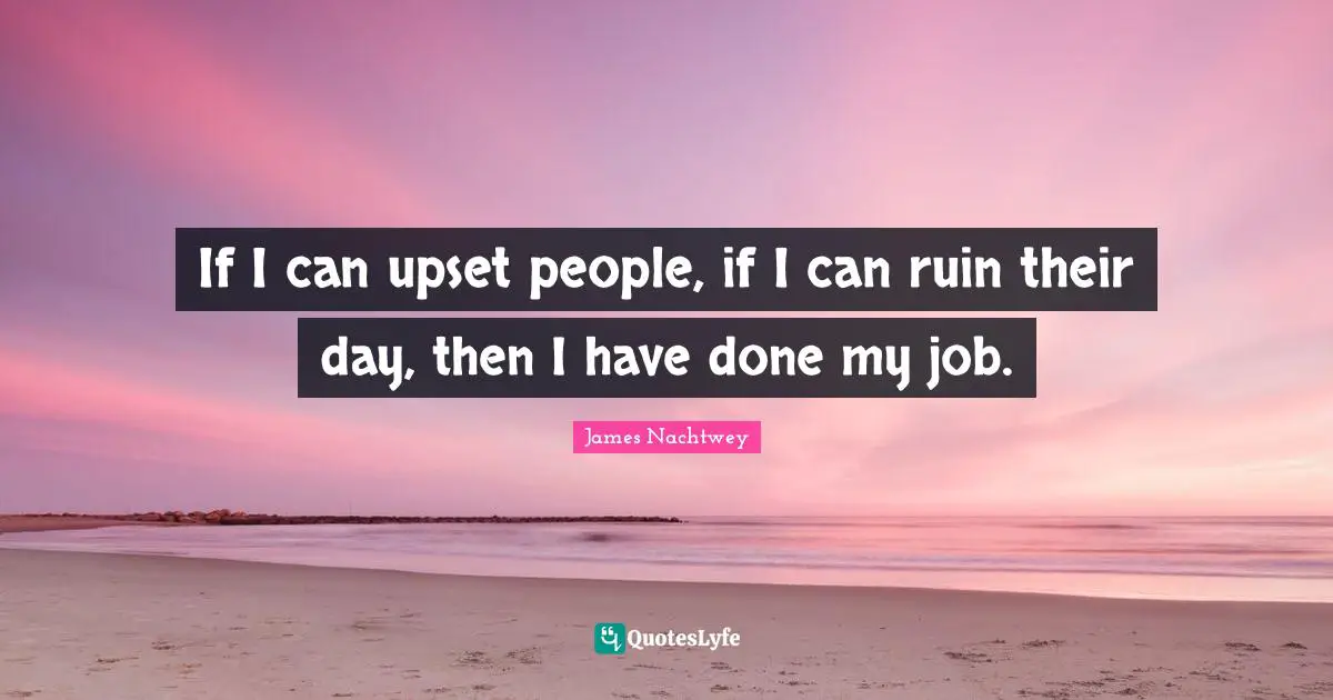 If I can upset people, if I can ruin their day, then I have done my job.