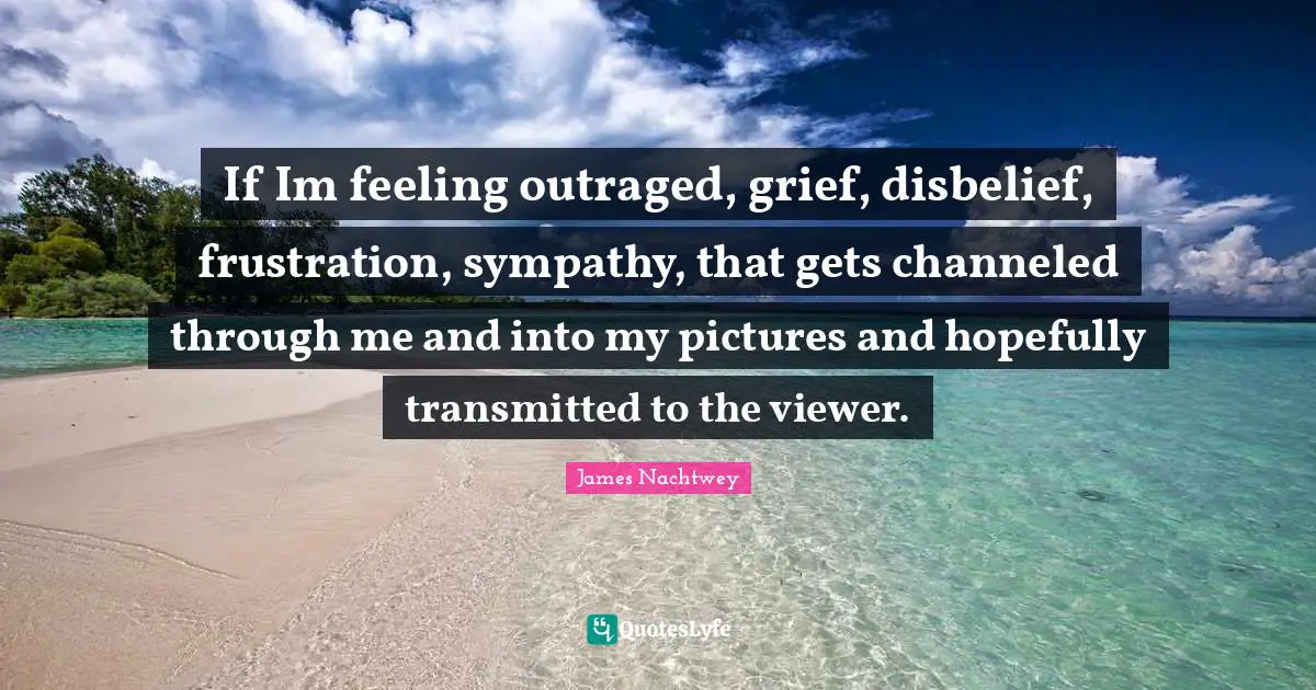 If Im feeling outraged, grief, disbelief, frustration, sympathy, that gets channeled through me and into my pictures and hopefully transmitted to the viewer.