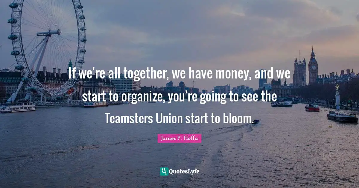 If we're all together, we have money, and we start to organize, you're going to see the Teamsters Union start to bloom.