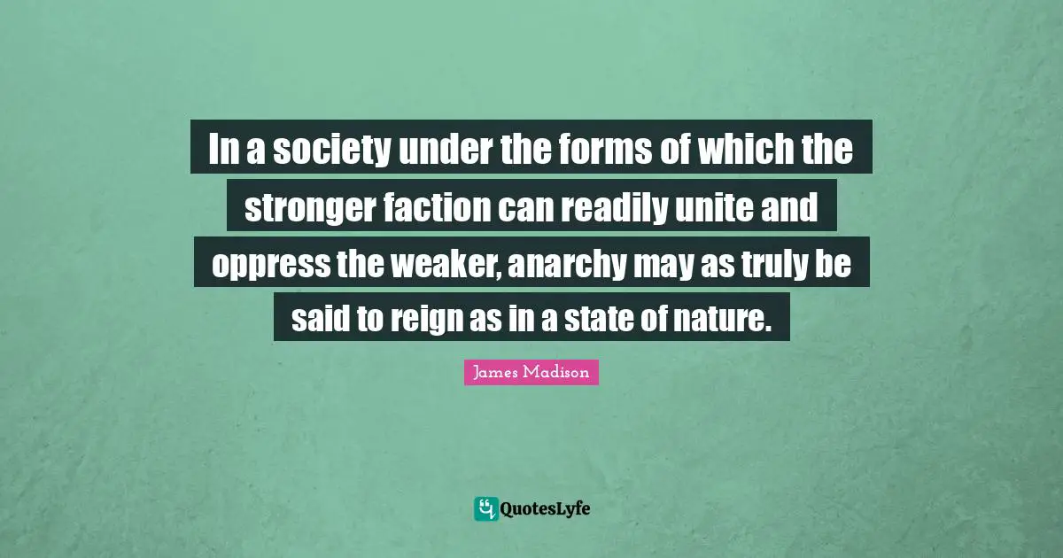 In a society under the forms of which the stronger faction can readily unite and oppress the weaker, anarchy may as truly be said to reign as in a state of nature.