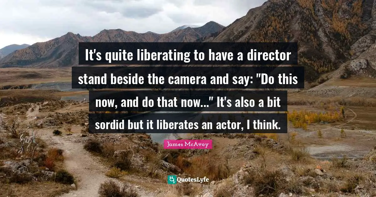 It's quite liberating to have a director stand beside the camera and say: "Do this now, and do that now..." It's also a bit sordid but it liberates an actor, I think.