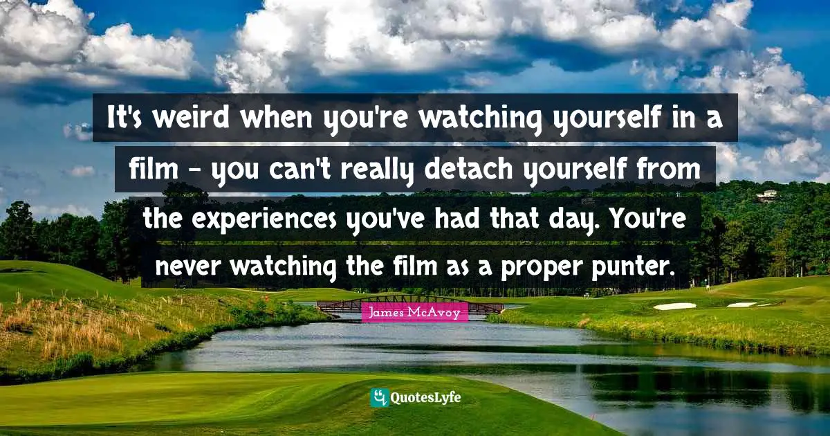 It's weird when you're watching yourself in a film - you can't really detach yourself from the experiences you've had that day. You're never watching the film as a proper punter.