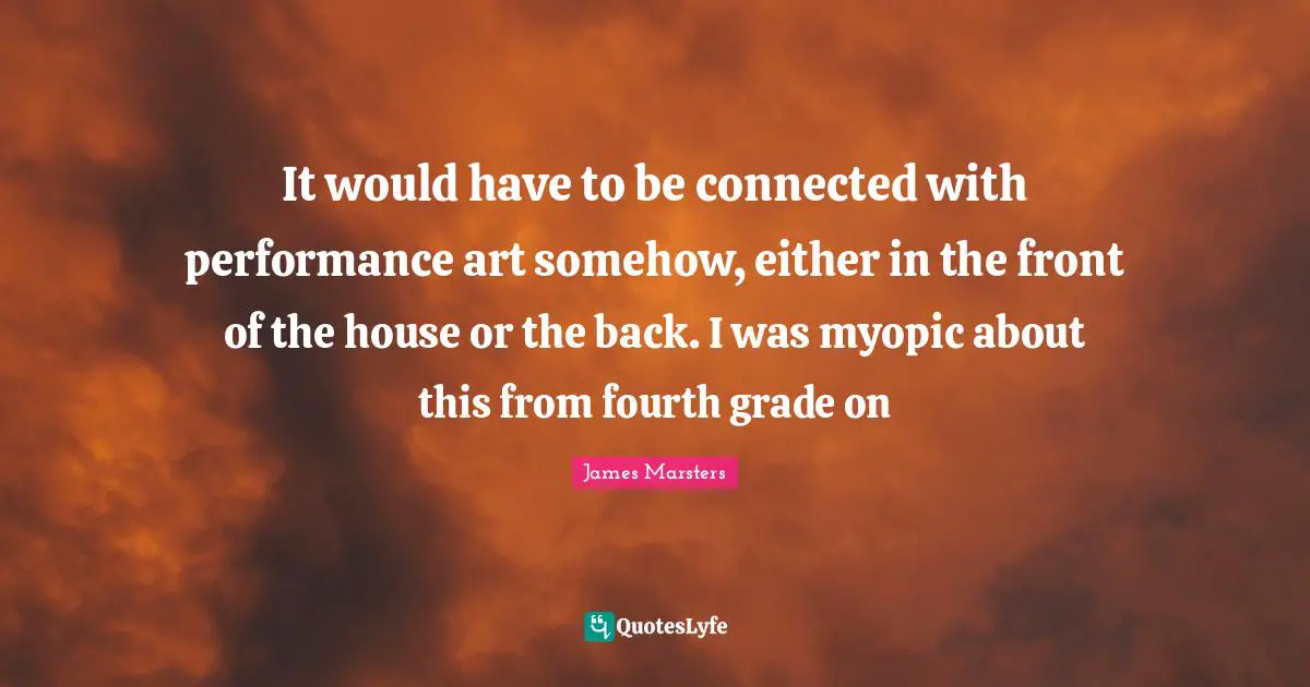 Fourth Quotes: "It would have to be connected with performance art somehow, either in the front of the house or the back. I was myopic about this from fourth grade on"