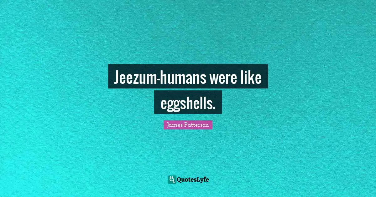 Jeezum—humans were like eggshells.