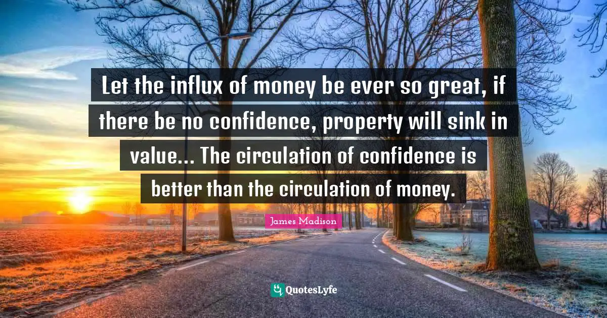 Let the influx of money be ever so great, if there be no confidence, property will sink in value... The circulation of confidence is better than the circulation of money.