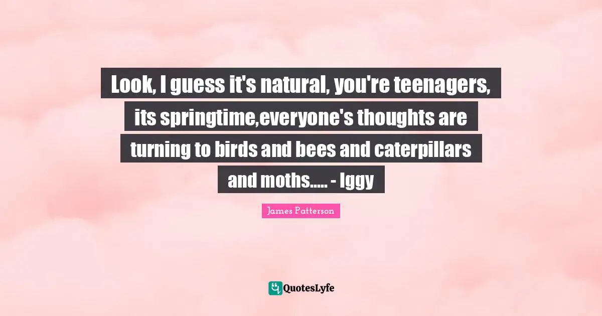 Look, I guess it's natural, you're teenagers, its springtime,everyone's thoughts are turning to birds and bees and caterpillars and moths..... - Iggy