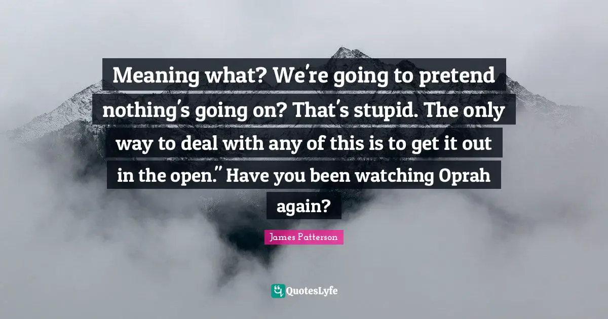 Meaning what? We're going to pretend nothing's going on? That's stupid. The only way to deal with any of this is to get it out in the open." Have you been watching Oprah again?