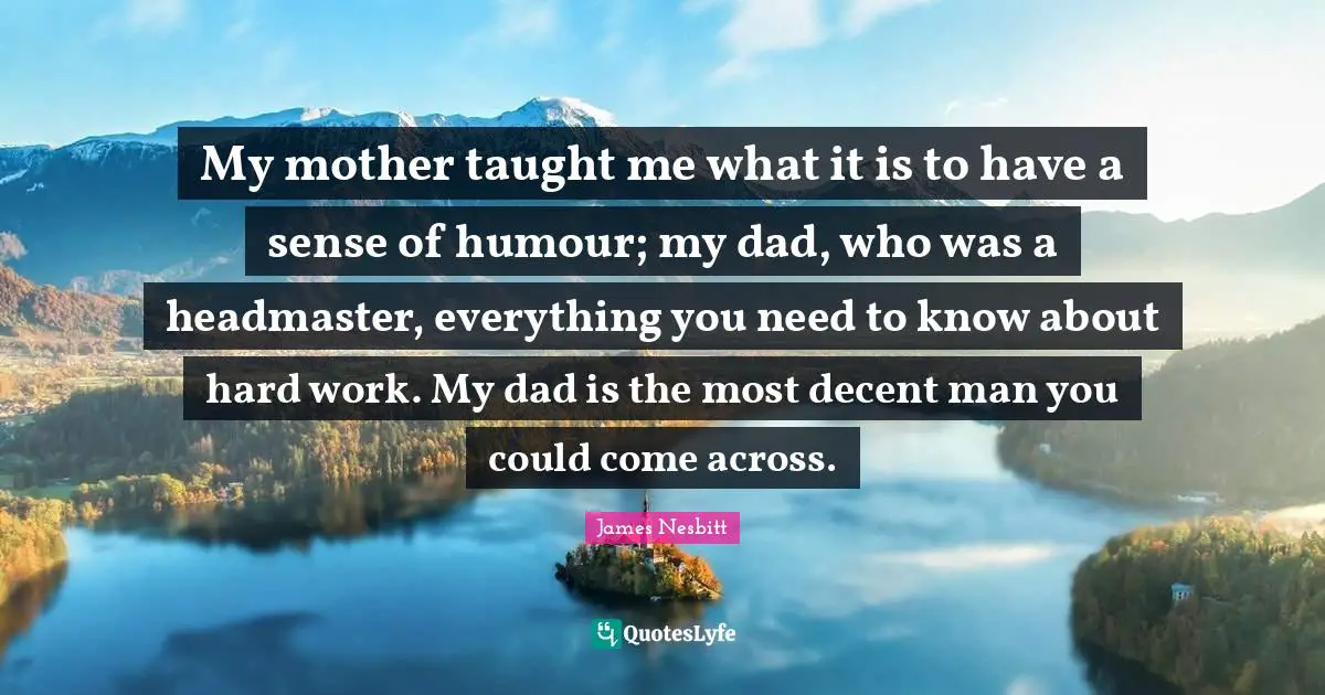 My mother taught me what it is to have a sense of humour; my dad, who was a headmaster, everything you need to know about hard work. My dad is the most decent man you could come across.