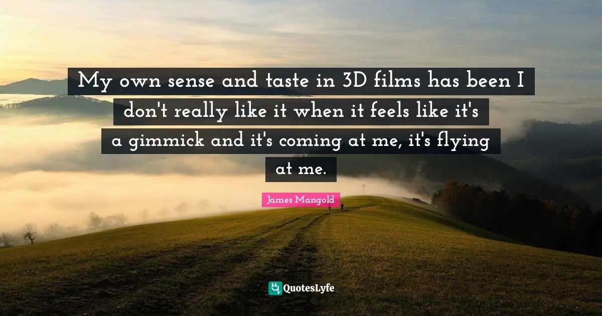 My own sense and taste in 3D films has been I don't really like it when it feels like it's a gimmick and it's coming at me, it's flying at me.