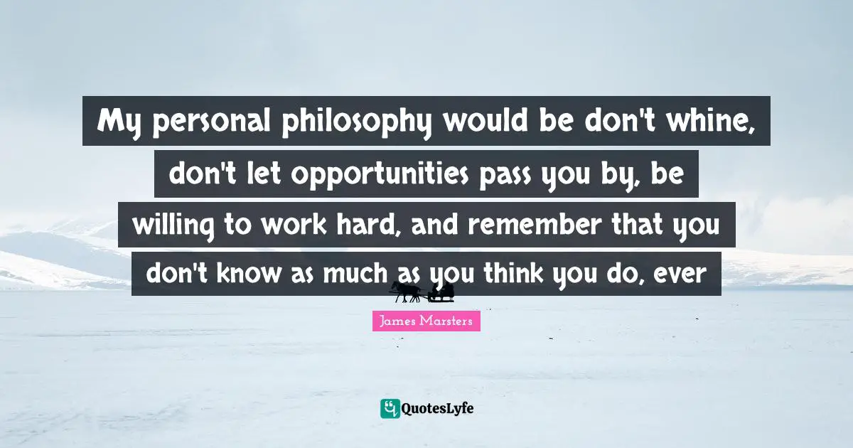 My personal philosophy would be don't whine, don't let opportunities pass you by, be willing to work hard, and remember that you don't know as much as you think you do, ever