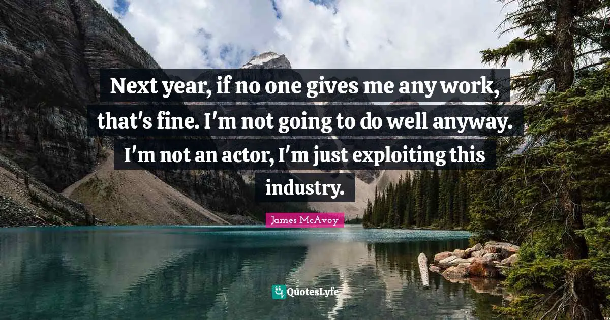 Next year, if no one gives me any work, that's fine. I'm not going to do well anyway. I'm not an actor, I'm just exploiting this industry.