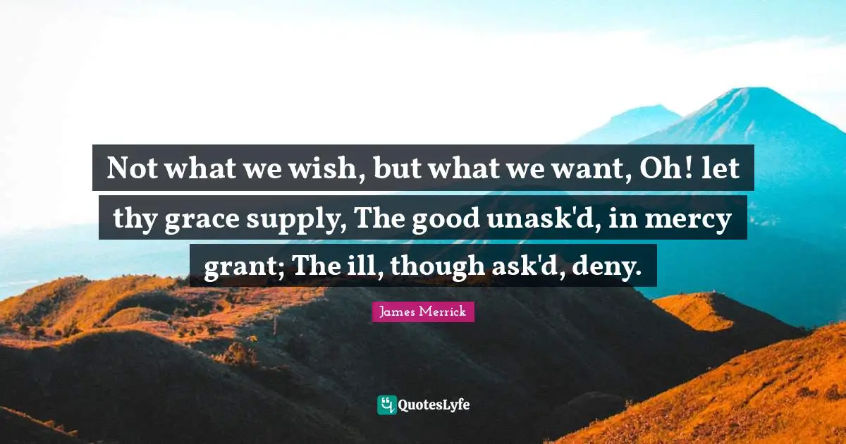 Not what we wish, but what we want, Oh! let thy grace supply, The good unask'd, in mercy grant; The ill, though ask'd, deny.