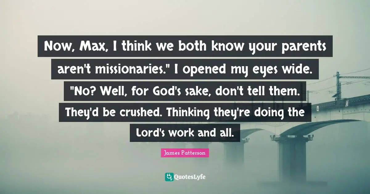 Now, Max, I think we both know your parents aren't missionaries." I opened my eyes wide. "No? Well, for God's sake, don't tell them. They'd be crushed. Thinking they're doing the Lord's work and all.