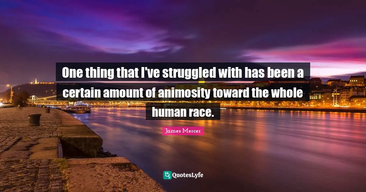One thing that I've struggled with has been a certain amount of animosity toward the whole human race.