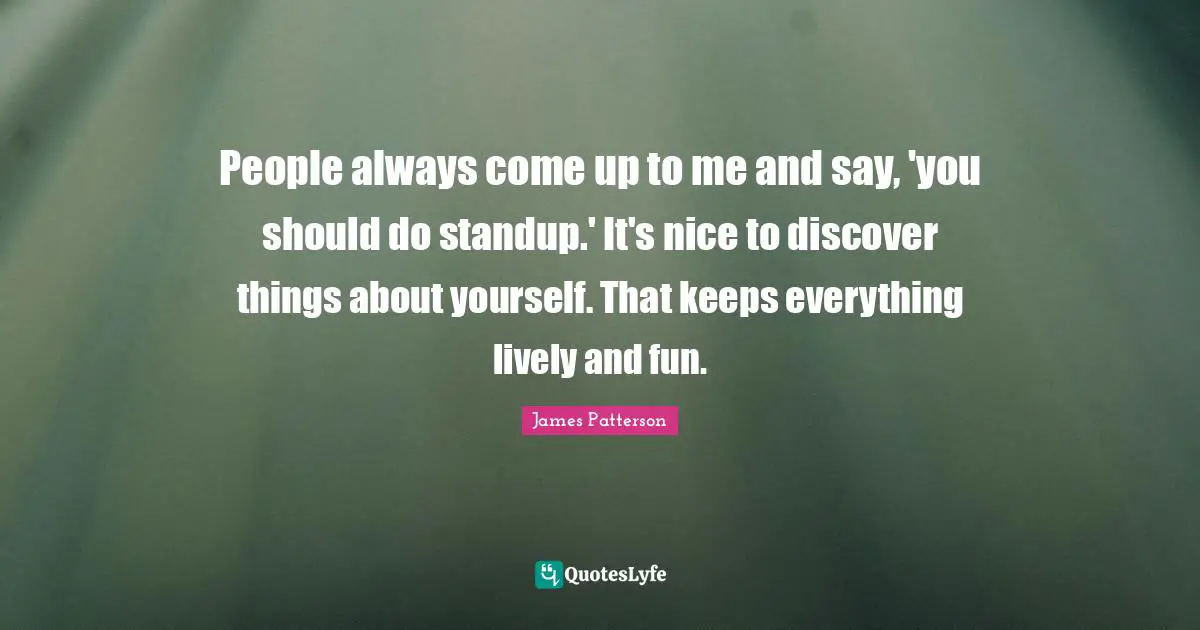 People always come up to me and say, 'you should do standup.' It's nice to discover things about yourself. That keeps everything lively and fun.