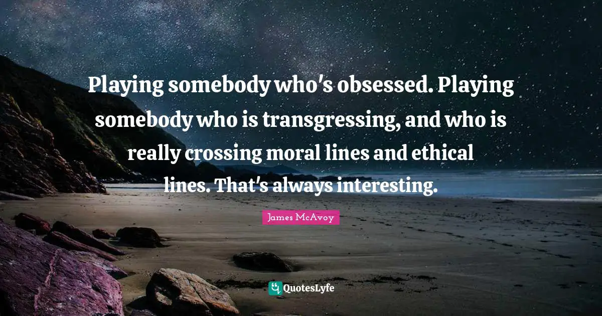 Playing somebody who's obsessed. Playing somebody who is transgressing, and who is really crossing moral lines and ethical lines. That's always interesting.