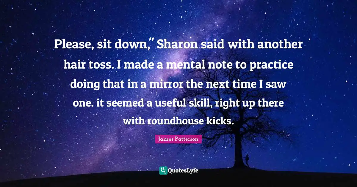 Please, sit down," Sharon said with another hair toss. I made a mental note to practice doing that in a mirror the next time I saw one. it seemed a useful skill, right up there with roundhouse kicks.