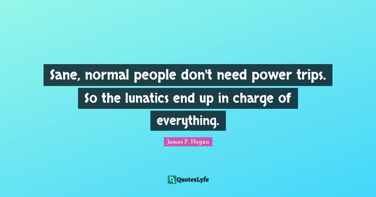 Sane, normal people don't need power trips. So the lunatics end up in charge of everything.
